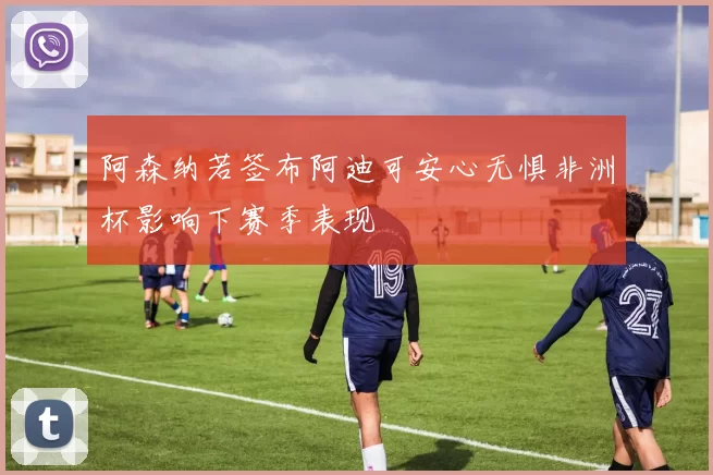 阿森纳若签布阿迪可安心无惧非洲杯影响下赛季表现
