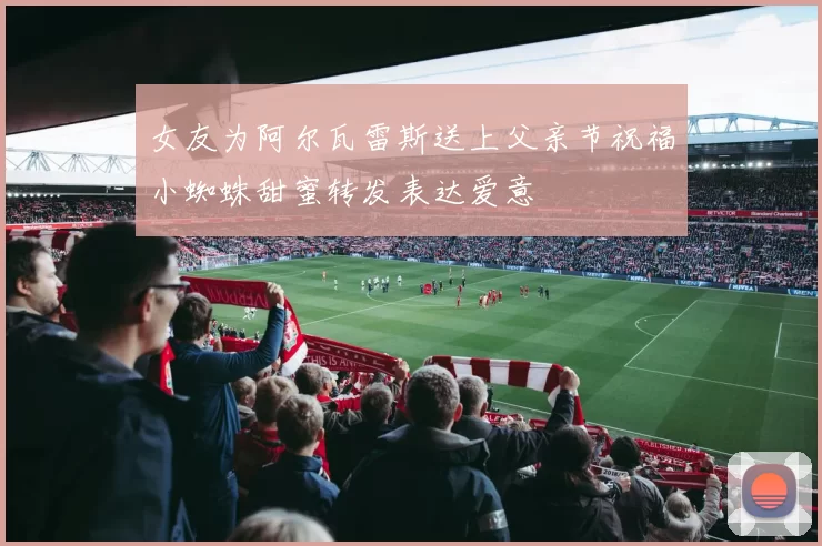 女友为阿尔瓦雷斯送上父亲节祝福小蜘蛛甜蜜转发表达爱意