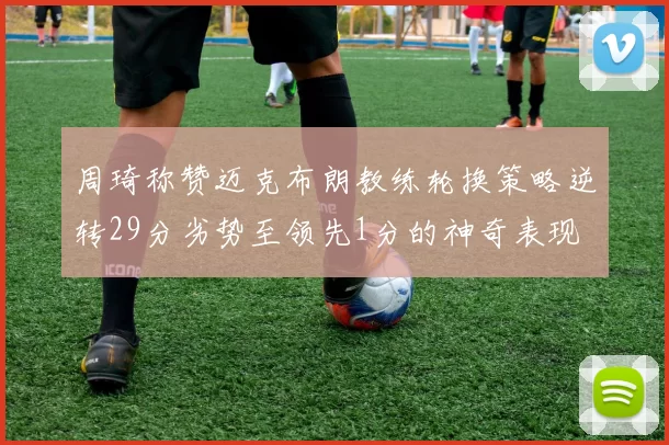 周琦称赞迈克布朗教练轮换策略逆转29分劣势至领先1分的神奇表现