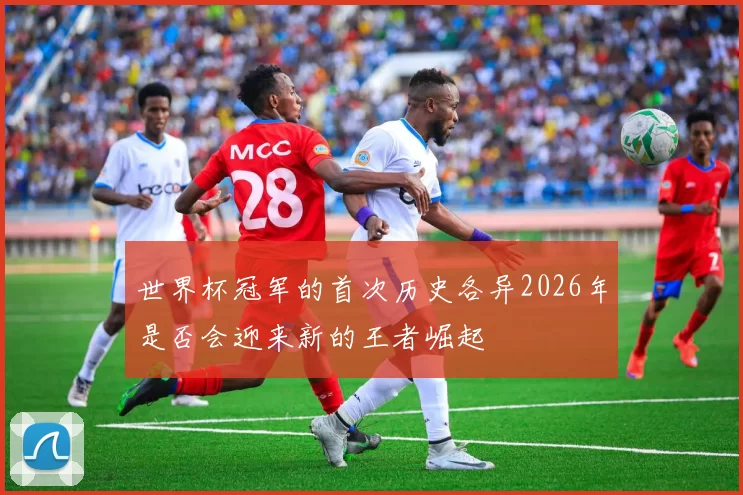 世界杯冠军的首次历史各异2026年是否会迎来新的王者崛起