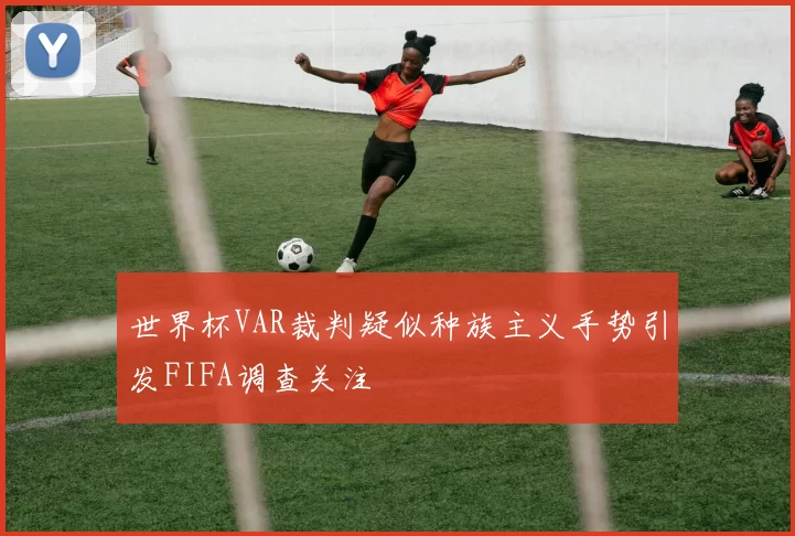 世界杯VAR裁判疑似种族主义手势引发FIFA调查关注