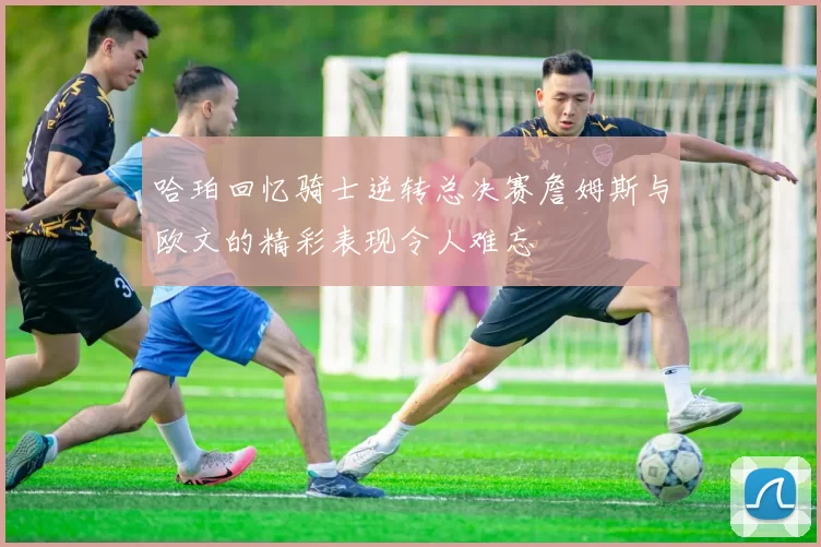 哈珀回忆骑士逆转总决赛詹姆斯与欧文的精彩表现令人难忘
