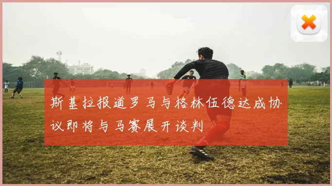 斯基拉报道罗马与格林伍德达成协议即将与马赛展开谈判