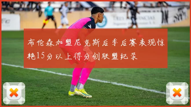 布伦森加盟尼克斯后季后赛表现惊艳15分以上得分创联盟纪录