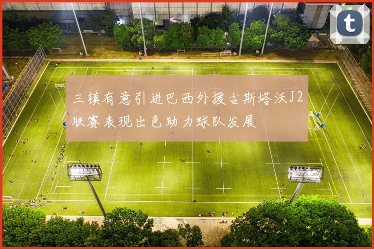 三镇有意引进巴西外援古斯塔沃J2联赛表现出色助力球队发展